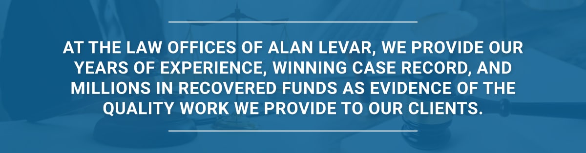 At the Law Offices of Alan LeVar, we provide our years of experience, winning case record, and millions in recovered funds as evidence of the quality work we provide to our clients.