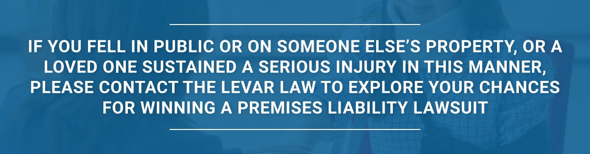 If you fell in public or on someone else’s property, or a loved one sustained a serious injury in this manner, please contact the LeVar Law to explore your chances for winning a premises liability lawsuit