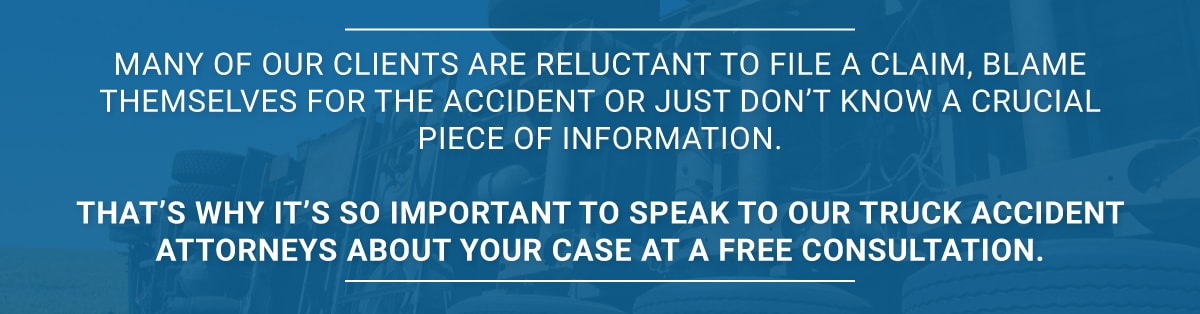 Many of our clients are reluctant to file a claim, blame themselves for the accident or just don’t know a crucial piece of information. That’s why it’s so important to speak to our truck accident attorneys about your case at a free consultation.