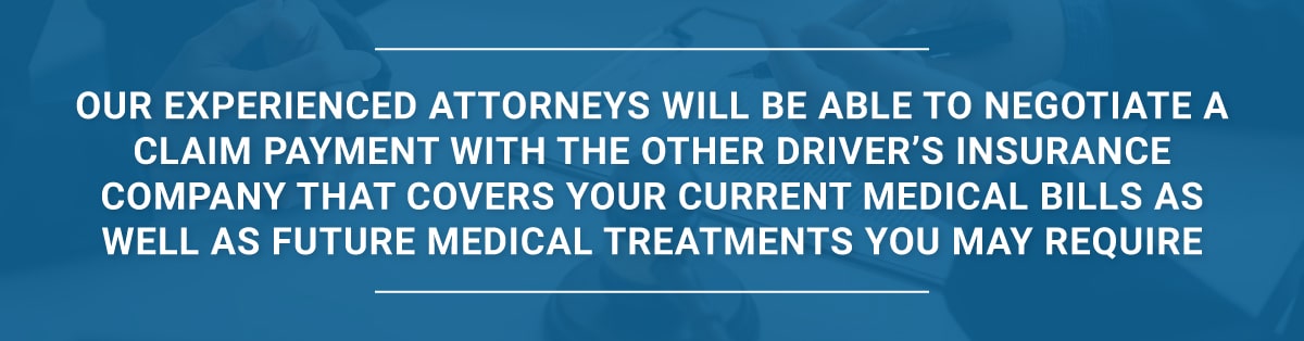 Our experienced attorneys will be able to negotiate a claim payment with the other driver’s insurance company that covers your current medical bills as well as future medical treatments you may require