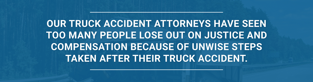 Our truck accident attorneyshave seen too many people lose out on justice and compensation because of unwise steps taken after their truck accident.
