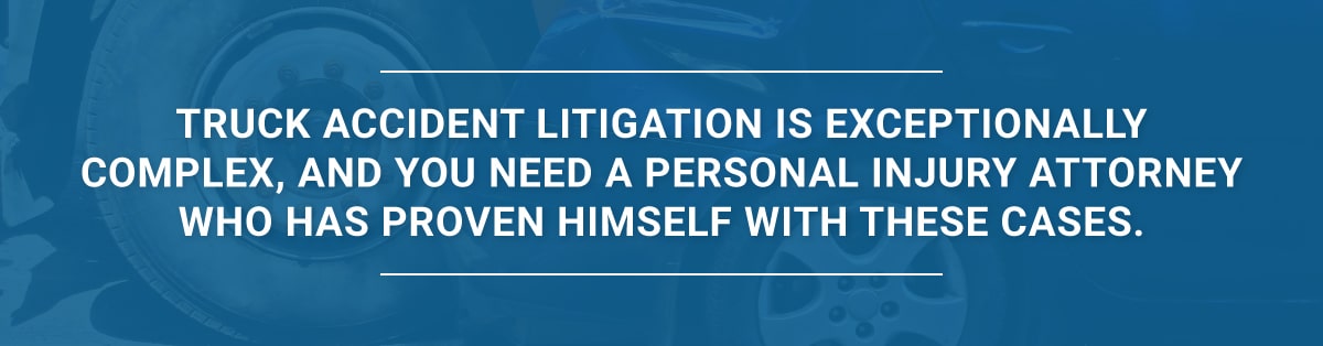 Truck accident litigation is exceptionally complex, and you need a personal injury attorney who has proven himself with these cases.